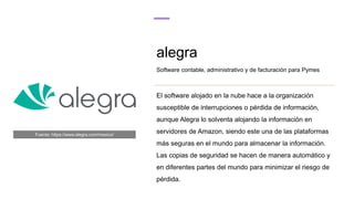 alegra
Software contable, administrativo y de facturación para Pymes
El software alojado en la nube hace a la organización
susceptible de interrupciones o pérdida de información,
aunque Alegra lo solventa alojando la información en
servidores de Amazon, siendo este una de las plataformas
más seguras en el mundo para almacenar la información.
Las copias de seguridad se hacen de manera automático y
en diferentes partes del mundo para minimizar el riesgo de
pérdida.
Fuente: https://www.alegra.com/mexico/
 