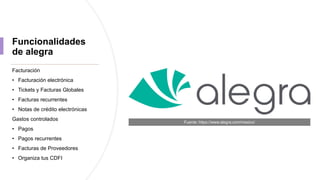 Funcionalidades
de alegra
Facturación
• Facturación electrónica
• Tickets y Facturas Globales
• Facturas recurrentes
• Notas de crédito electrónicas
Gastos controlados
• Pagos
• Pagos recurrentes
• Facturas de Proveedores
• Organiza tus CDFI
Fuente: https://www.alegra.com/mexico/
 