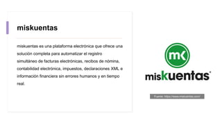 miskuentas
miskuentas es una plataforma electrónica que ofrece una
solución completa para automatizar el registro
simultáneo de facturas electrónicas, recibos de nómina,
contabilidad electrónica, impuestos, declaraciones XML e
información financiera sin errores humanos y en tiempo
real.
Fuente: https://www.miskuentas.com/
 
