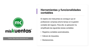 Herramientas y funcionalidades
contables
El objetivo de miskuentas es conseguir que el
profesional o empresa ahorre tiempo en la gestión
contable del negocio. Para ello, la aplicación ha
simplificado las siguientes tareas contables:
• Registros contables automatizados.
• Cálculo de impuestos.
• Declaraciones.
Fuente: https://www.miskuentas.com/
 