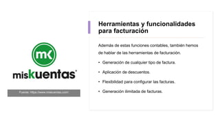 Herramientas y funcionalidades
para facturación
Además de estas funciones contables, también hemos
de hablar de las herramientas de facturación.
• Generación de cualquier tipo de factura.
• Aplicación de descuentos.
• Flexibilidad para configurar las facturas.
• Generación ilimitada de facturas.Fuente: https://www.miskuentas.com/
 