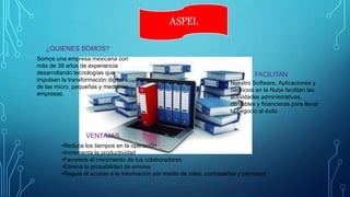 ASPEL
Somos una empresa mexicana con
más de 39 años de experiencia
desarrollando tecnologías que
impulsan la transformación digital
de las micro, pequeñas y medianas
empresas.
Nuestro Software, Aplicaciones y
Servicios en la Nube facilitan las
actividades administrativas,
contables y financieras para llevar
tu negocio al éxito.
•Reduce los tiempos en la operación
•Incrementa la productividad
•Favorece el crecimiento de tus colaboradores
•Elimina la probabilidad de errores
•Regula el acceso a la información por medio de roles, contraseñas y permisos
¿QUIENES SOMOS?
FACILITAN
VENTAJAS
 