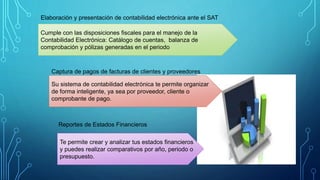 Elaboración y presentación de contabilidad electrónica ante el SAT
Captura de pagos de facturas de clientes y proveedores
Reportes de Estados Financieros
Cumple con las disposiciones fiscales para el manejo de la
Contabilidad Electrónica: Catálogo de cuentas, balanza de
comprobación y pólizas generadas en el periodo
Su sistema de contabilidad electrónica te permite organizar
de forma inteligente, ya sea por proveedor, cliente o
comprobante de pago.
Te permite crear y analizar tus estados financieros
y puedes realizar comparativos por año, periodo o
presupuesto.
 