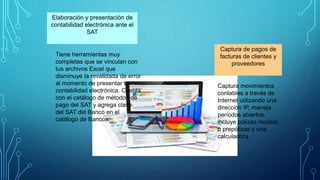 Elaboración y presentación de
contabilidad electrónica ante el
SAT
Tiene herramientas muy
completas que se vinculan con
tus archivos Excel que
disminuye la revalidada de error
al momento de presentar tu
contabilidad electrónica. Cuenta
con el catálogo de métodos de
pago del SAT y agrega clave
del SAT del Banco en el
catálogo de Bancos.
Captura de pagos de
facturas de clientes y
proveedores
Captura movimientos
contables a través de
Internet utilizando una
dirección IP, maneja
períodos abiertos,
incluye pólizas modelo
o prepólizas y una
calculadora.
 