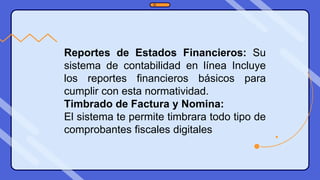 Reportes de Estados Financieros: Su
sistema de contabilidad en línea Incluye
los reportes financieros básicos para
cumplir con esta normatividad.
Timbrado de Factura y Nomina:
El sistema te permite timbrara todo tipo de
comprobantes fiscales digitales
 