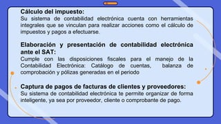 Cálculo del impuesto:
Su sistema de contabilidad electrónica cuenta con herramientas
integrales que se vinculan para realizar acciones como el cálculo de
impuestos y pagos a efectuarse.
Elaboración y presentación de contabilidad electrónica
ante el SAT:
Cumple con las disposiciones fiscales para el manejo de la
Contabilidad Electrónica: Catálogo de cuentas, balanza de
comprobación y pólizas generadas en el periodo
Captura de pagos de facturas de clientes y proveedores:
Su sistema de contabilidad electrónica te permite organizar de forma
inteligente, ya sea por proveedor, cliente o comprobante de pago.
 
