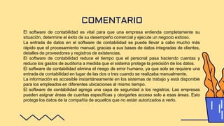 COMENTARIO
El software de contabilidad es vital para que una empresa entienda completamente su
situación, determine el éxito de su desempeño comercial y ejecute un negocio exitoso.
La entrada de datos en el software de contabilidad se puede llevar a cabo mucho más
rápido que el procesamiento manual, gracias a sus bases de datos integradas de clientes,
detalles de proveedores y registros de existencias.
El software de contabilidad reduce el tiempo que el personal pasa haciendo cuentas y
reduce los gastos de auditoría a medida que el sistema protege la precisión de los datos.
El software de contabilidad elimina el riesgo de error humano, ya que solo se requiere una
entrada de contabilidad en lugar de las dos o tres cuando se realizaba manualmente.
La información es accesible instantáneamente en los sistemas de trabajo y está disponible
para los empleados en diferentes ubicaciones al mismo tiempo.
El software de contabilidad agrega una capa de seguridad a los registros. Las empresas
pueden asignar áreas de cuentas específicas y otorgarles acceso solo a esas áreas. Esto
protege los datos de la compañía de aquellos que no están autorizados a verlo.
 