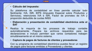 • Cálculo del impuesto:
Su plataforma de contabilidad en línea permite calcular todo
fácilmente: IVA, ISR, IEPS (Impuesto Especial sobre Productos y
Servicios), retenciones IVA e ISR, Factor de prorrateo de IVA y
proporción deducible de cuotas IMSS
• Elaboración y presentación de contabilidad electrónica ante el
SAT
Realiza la mayoría de los procesos de trabajo contable
automáticamente. Prepara los archivos requeridos para las
declaraciones e incluso permiten que varios contadores trabajen
simultáneamente en el mismo sistema.
• Captura de pagos de facturas de clientes y proveedores
Con su programa de contabilidad electrónica puedes llevar un registro
de pagos para facturas emitidas a Proveedores y clientes.
 