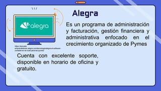 Alegra
Es un programa de administración
y facturación, gestión financiera y
administrativa enfocado en el
crecimiento organizado de Pymes
Cuenta con excelente soporte,
disponible en horario de oficina y
gratuito.
https://escuela-
emprendedores.alegra.com/tecnologia/alegra-el-software-
contable-en-la-nube-para-las-pymes/
 