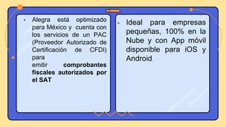 • Alegra está optimizado
para México y cuenta con
los servicios de un PAC
(Proveedor Autorizado de
Certificación de CFDI)
para
emitir comprobantes
fiscales autorizados por
el SAT
• Ideal para empresas
pequeñas, 100% en la
Nube y con App móvil
disponible para iOS y
Android.
 