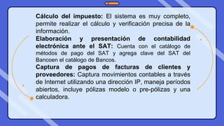 Cálculo del impuesto: El sistema es muy completo,
permite realizar el cálculo y verificación precisa de la
información.
Elaboración y presentación de contabilidad
electrónica ante el SAT: Cuenta con el catálogo de
métodos de pago del SAT y agrega clave del SAT del
Bancoen el catálogo de Bancos.
Captura de pagos de facturas de clientes y
proveedores: Captura movimientos contables a través
de Internet utilizando una dirección IP, maneja períodos
abiertos, incluye pólizas modelo o pre-pólizas y una
calculadora.
 