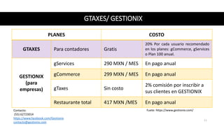 GTAXES/ GESTIONIX
PLANES COSTO
GTAXES Para contadores Gratis
20% Por cada usuario recomendado
en los planes: gCommerce, gServices
o Plan 100 anual.
GESTIONIX
(para
empresas)
gServices 290 MXN / MES En pago anual
gCommerce 299 MXN / MES En pago anual
gTaxes Sin costo
2% comisión por inscribir a
sus clientes en GESTIONIX
Restaurante total 417 MXN /MES En pago anual
Fuete: https://www.gestionix.com/Contacto:
(55) 62723014
https://www.facebook.com/Gestionix
contacto@gestionix.com
11
 