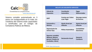Sistema contable automatizado en 3
pasos con autoguardado en la nube, los
creadores del sistema están capacitados
y certificados por el Colegio de
Contadores Públicos de México.
INCLUYE LOS SIGUIENTES SERVICIOS
Cálculo De
Impuestos
Conciliación
Automática
Pagos
Referenciados
DIOT
Cuentas por Cobrar
y por Pagar
Descarga masiva
de facturas.
Facturación y
Nómina
Ajuste Anual por
Inflación
Ajuste Anual por
Inflación
Depreciación De
Activos Fijos
Pólizas Automáticas
Contabilidad
Electrónica
Reportes contables
(Balanza, Balance
general, Estados de
resultados, Libros)
Declaración Anual
Ganancia
Cambiaria
Fuente: https://calcimp.com/
12
Fuente: https://calcimp.com/
 