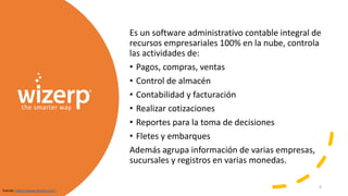 Es un software administrativo contable integral de
recursos empresariales 100% en la nube, controla
las actividades de:
• Pagos, compras, ventas
• Control de almacén
• Contabilidad y facturación
• Realizar cotizaciones
• Reportes para la toma de decisiones
• Fletes y embarques
Además agrupa información de varias empresas,
sucursales y registros en varias monedas.
Fuente: https://www.wizerp.com/
6
 