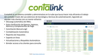 Contalink es un sistema contable y administrativo en la nube que busca hacer más eficiente el trabajo
del contador través del uso extensivo de tecnología y técnicas de automatización, logrando así
atender más clientes con un menor esfuerzo.
• Descarga automática de XMLs
• Auto clasificación de Egresos, Ingresos,
Nómina y Complementos de Pago
• Conciliación Bancaria ágil
• Contabilización Automática
• Reportes de Impuestos
• Soporte en línea
• Actualizaciones y Respaldos Automáticos
• Brindar acceso a los clientes para consulta
8
Fuente: https://www.contalink.com/
 