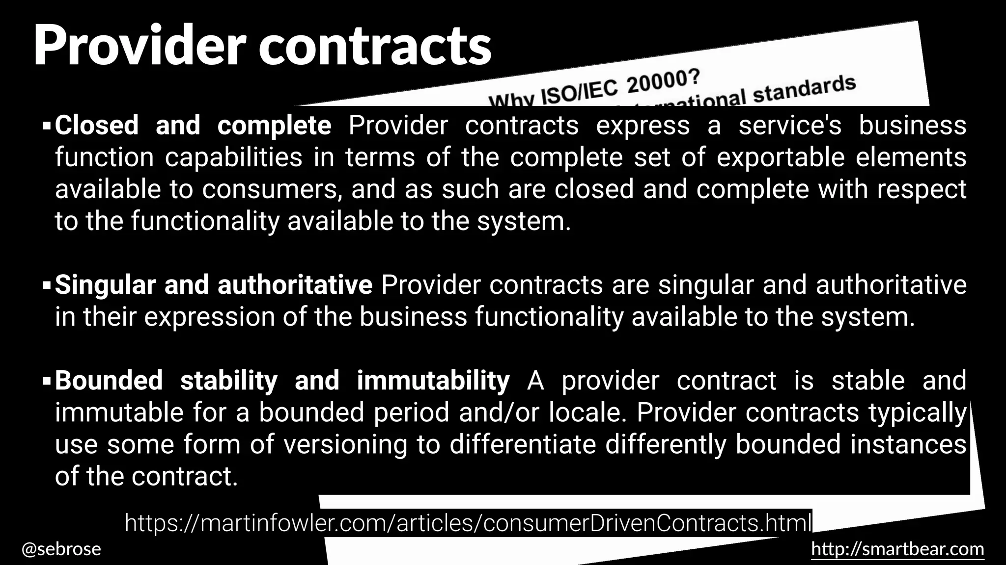 @sebrose h
tt
p:/
/smartbear.com
▪Closed and complete Provider contracts express a service's business
function capabilities in terms of the complete set of exportable elements
available to consumers, and as such are closed and complete with respect
to the functionality available to the system.
▪Singular and authoritative Provider contracts are singular and authoritative
in their expression of the business functionality available to the system.
▪Bounded stability and immutability A provider contract is stable and
immutable for a bounded period and/or locale. Provider contracts typically
use some form of versioning to differentiate differently bounded instances
of the contract.
https://martinfowler.com/articles/consumerDrivenContracts.html
Provider contracts
 