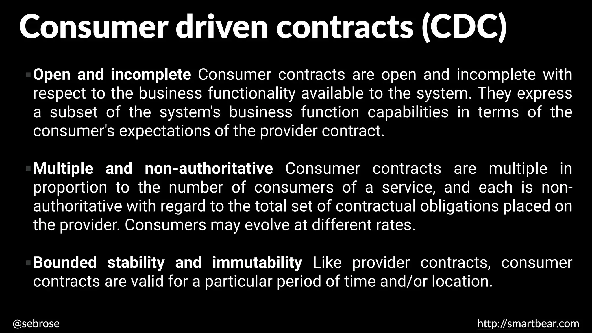 @sebrose h
tt
p:/
/smartbear.com
▪Open and incomplete Consumer contracts are open and incomplete with
respect to the business functionality available to the system. They express
a subset of the system's business function capabilities in terms of the
consumer's expectations of the provider contract.
▪Multiple and non-authoritative Consumer contracts are multiple in
proportion to the number of consumers of a service, and each is non-
authoritative with regard to the total set of contractual obligations placed on
the provider. Consumers may evolve at different rates.
▪Bounded stability and immutability Like provider contracts, consumer
contracts are valid for a particular period of time and/or location.
https://martinfowler.com/articles/consumerDrivenContracts.html
Consumer driven contracts (CDC)
 