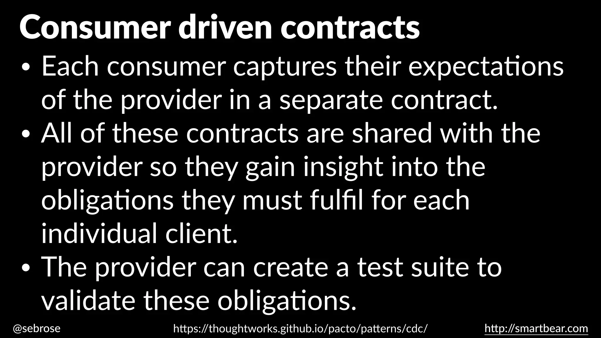 @sebrose h
tt
p:/
/smartbear.com
• Each consumer captures their expecta
ti
ons
of the provider in a separate contract.
• All of these contracts are shared with the
provider so they gain insight into the
obliga
ti
ons they must ful
fi
l for each
individual client.
• The provider can create a test suite to
validate these obliga
ti
ons.
h
tt
ps:/
/thoughtworks.github.io/pacto/pa
tt
erns/cdc/
Consumer driven contracts
 