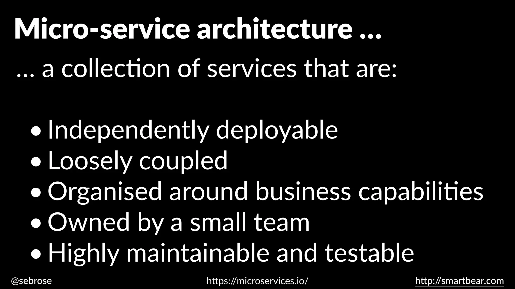 @sebrose h
tt
p:/
/smartbear.com
Micro-service architecture …
… a collec
ti
on of services that are:
•Independently deployable
•Loosely coupled
•Organised around business capabili
ti
es
•Owned by a small team
•Highly maintainable and testable
h
tt
ps:/
/microservices.io/
 