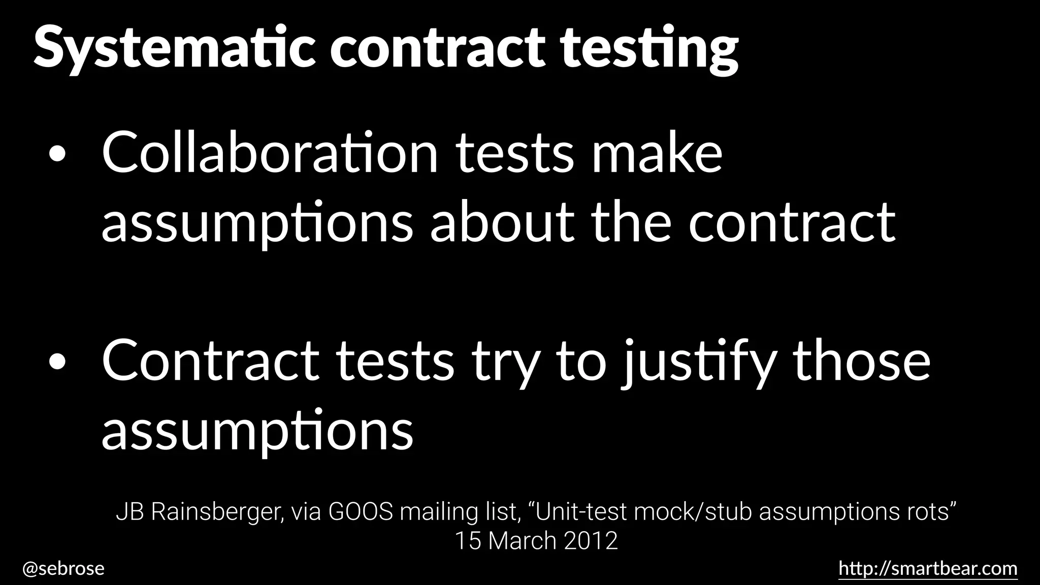 @sebrose h
tt
p:/
/smartbear.com
JB Rainsberger, via GOOS mailing list, “Unit-test mock/stub assumptions rots”
15 March 2012
Systema
ti
c contract tes
ti
ng
• Collabora
ti
on tests make
assump
ti
ons about the contract
• Contract tests try to jus
ti
fy those
assump
ti
ons
JB Rainsberger, via GOOS mailing list, “Unit-test mock/stub assumptions rots”
15 March 2012
 