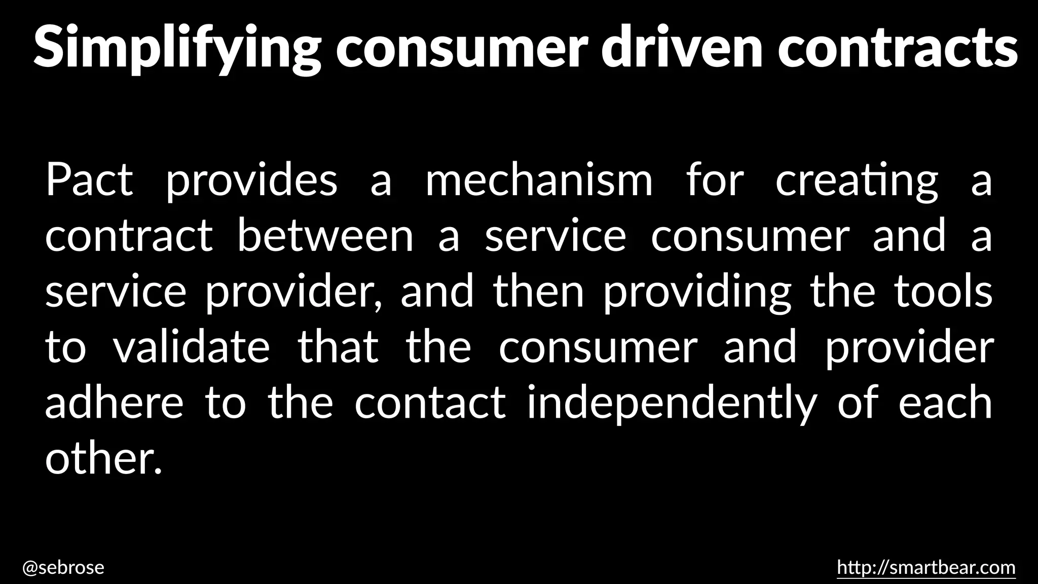 @sebrose h
tt
p:/
/smartbear.com
Pact provides a mechanism for crea
ti
ng a
contract between a service consumer and a
service provider, and then providing the tools
to validate that the consumer and provider
adhere to the contact independently of each
other.
https://dius.com.au/2014/05/19/simplifying-micro-service-testing-with-pacts/
Simplifying consumer driven contracts
 