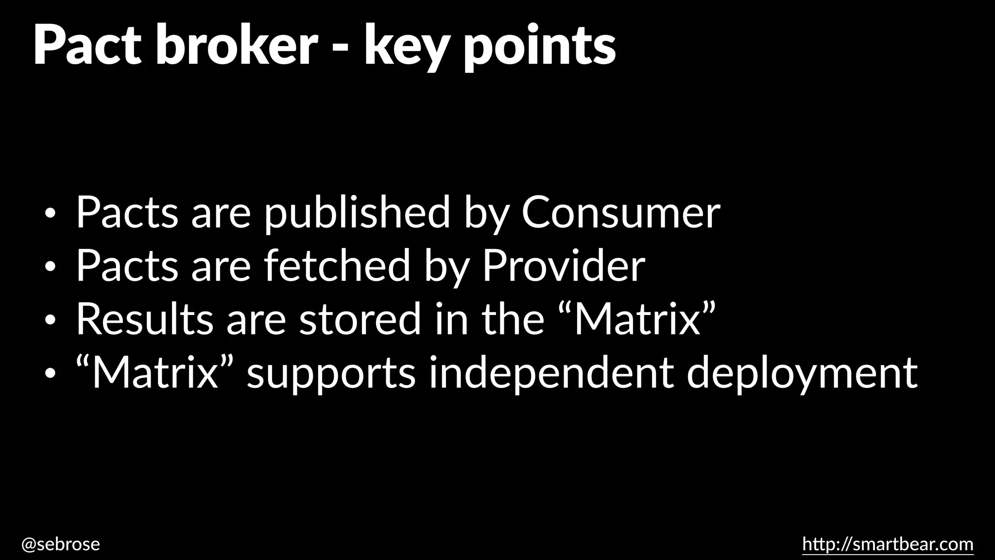 @sebrose h
tt
p:/
/smartbear.com
• Pacts are published by Consumer
• Pacts are fetched by Provider
• Results are stored in the “Matrix”
• “Matrix” supports independent deployment
Pact broker - key points
 