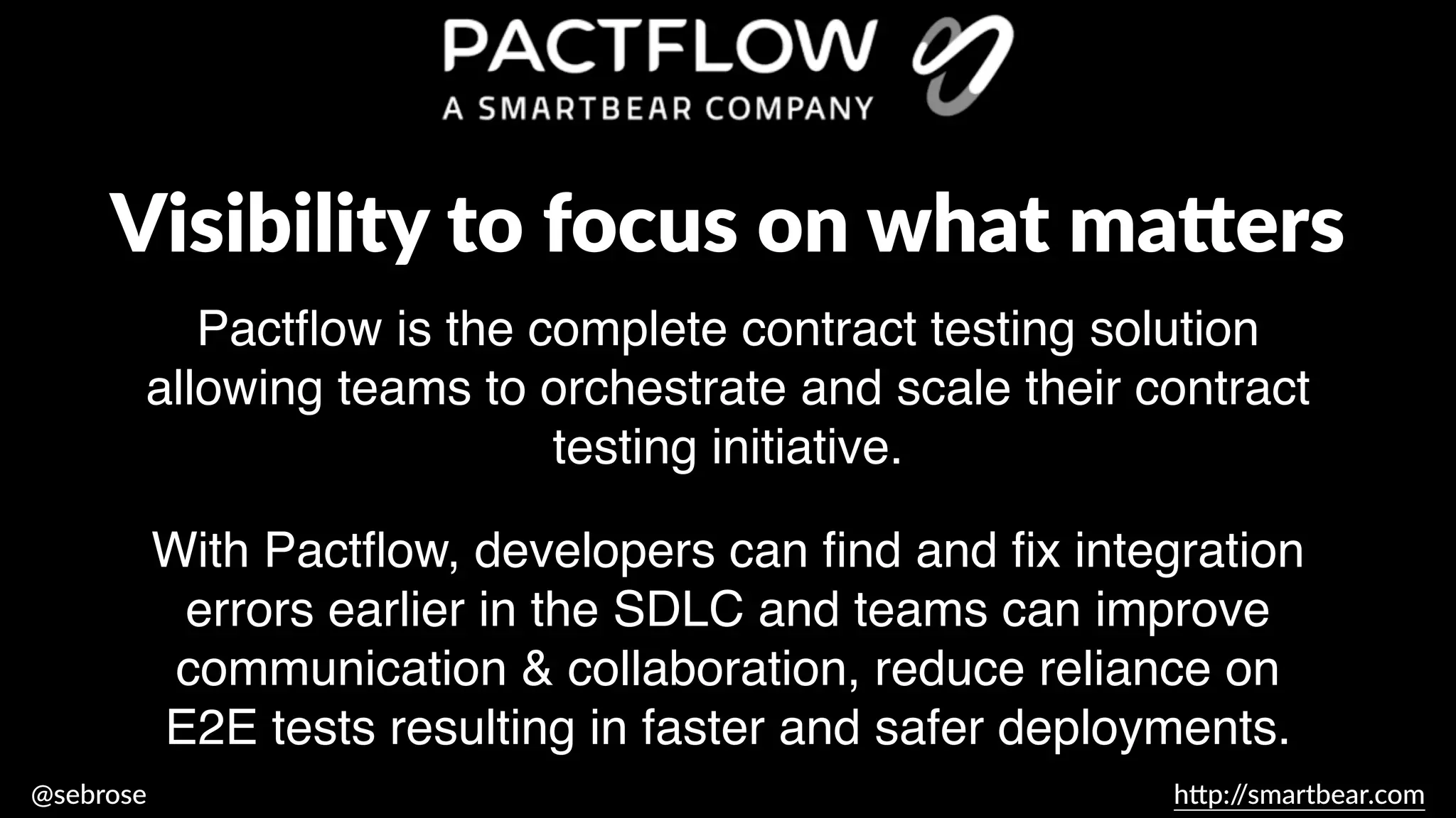 @sebrose h
tt
p:/
/smartbear.com
Pact
fl
ow is the complete contract testing solution
allowing teams to orchestrate and scale their contract
testing initiative.
Visibility to focus on what ma
tt
ers
With Pact
fl
ow, developers can
fi
nd and
fi
x integration
errors earlier in the SDLC and teams can improve
communication & collaboration, reduce reliance on
E2E tests resulting in faster and safer deployments.
 