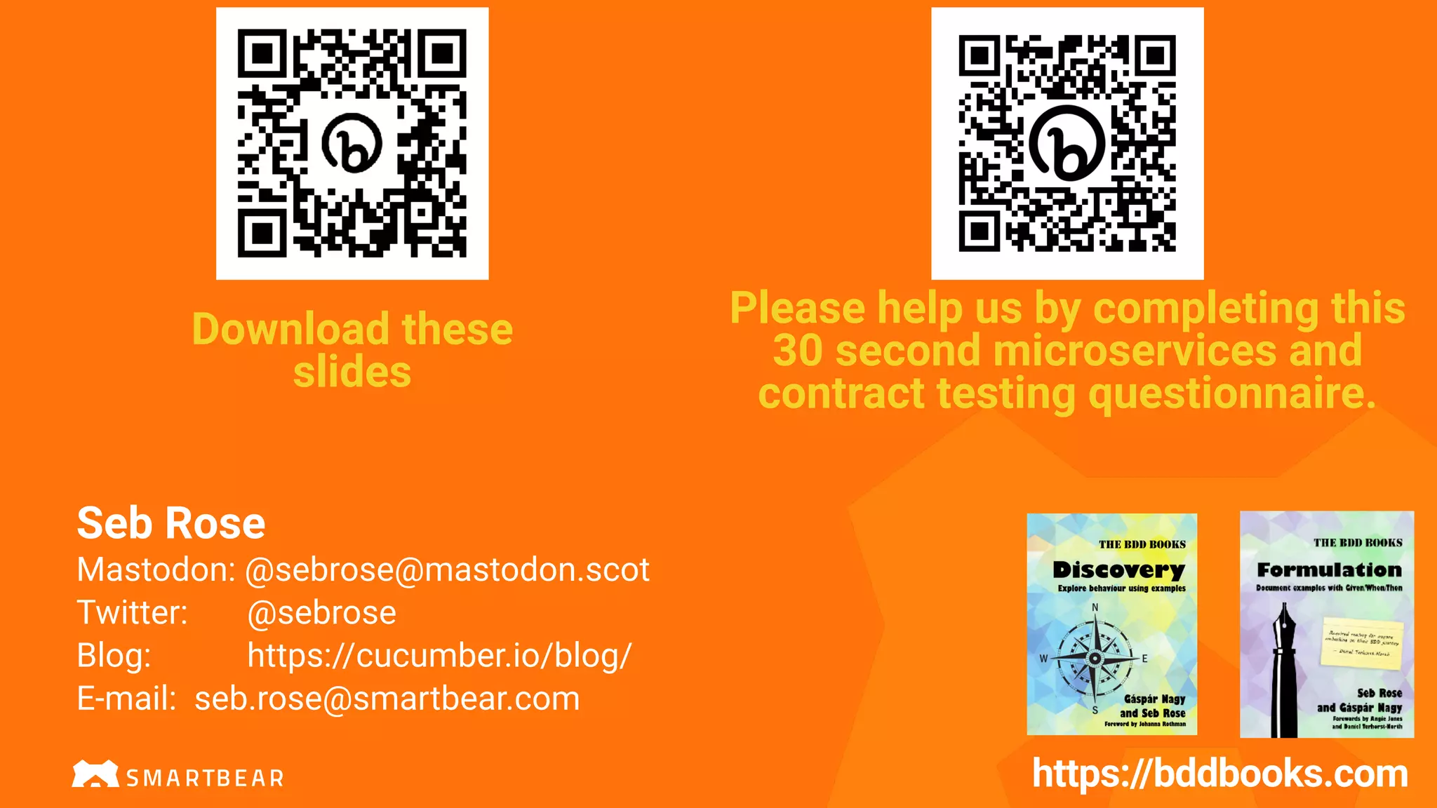 https://bddbooks.com
Please help us by completing this
30 second microservices and
contract testing questionnaire.
Seb Rose
Mastodon: @sebrose@mastodon.scot
Twitter: @sebrose
Blog: https://cucumber.io/blog/
E-mail: seb.rose@smartbear.com
Download these
slides
 