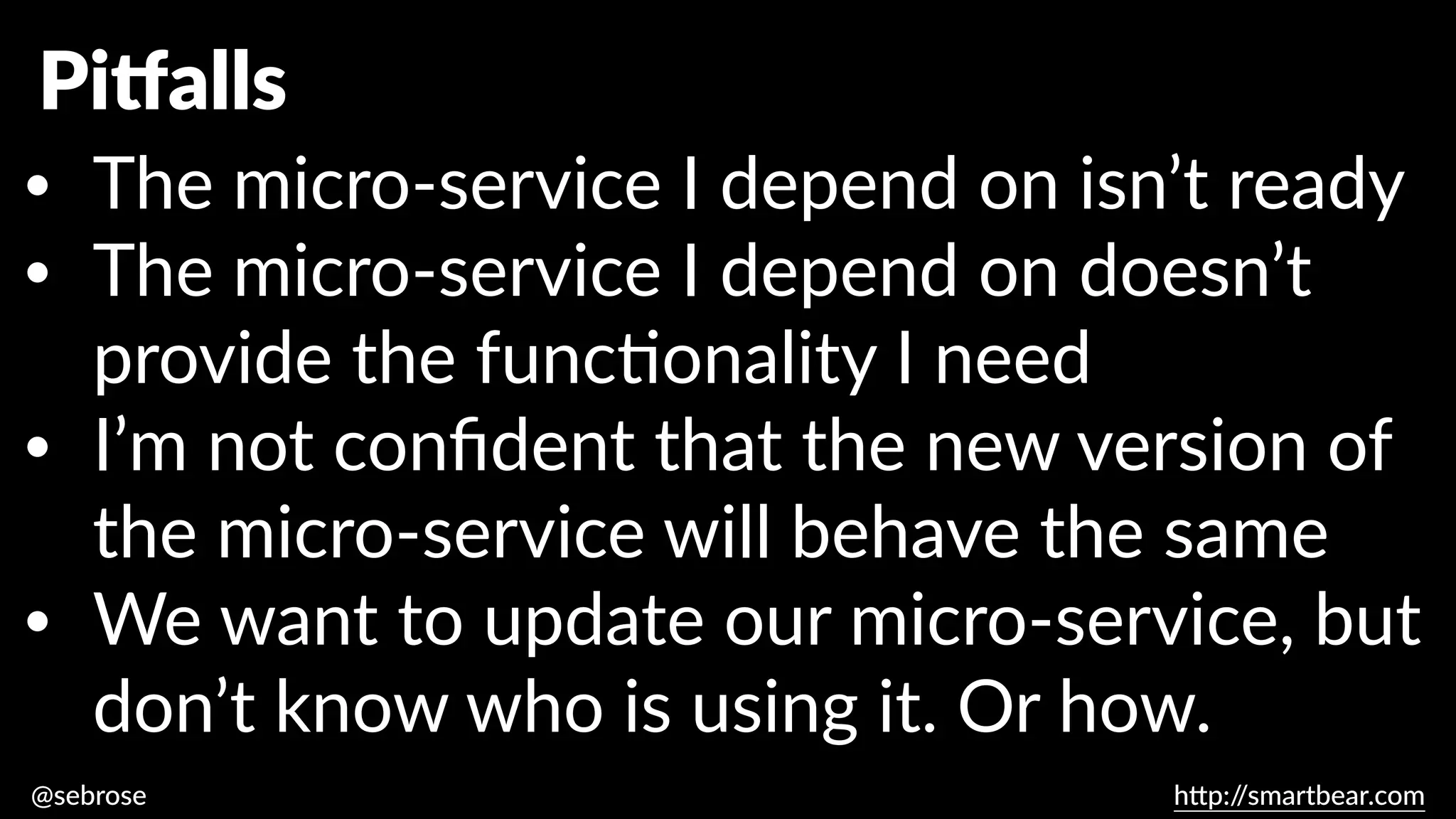@sebrose h
tt
p:/
/smartbear.com
Pi
tf
alls
• The micro-service I depend on isn’t ready
• The micro-service I depend on doesn’t
provide the func
ti
onality I need
• I’m not con
fi
dent that the new version of
the micro-service will behave the same
• We want to update our micro-service, but
don’t know who is using it. Or how.
 