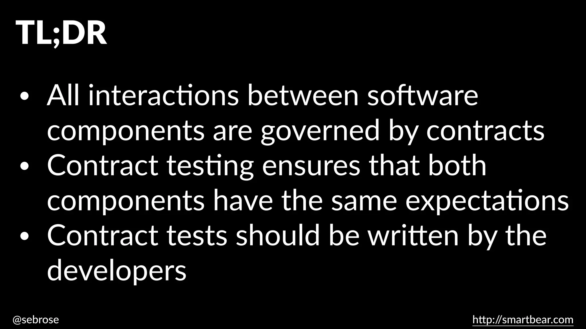 @sebrose h
tt
p:/
/smartbear.com
TL;DR
• All interac
ti
ons between so
ft
ware
components are governed by contracts
• Contract tes
ti
ng ensures that both
components have the same expecta
ti
ons
• Contract tests should be wri
tt
en by the
developers
 
