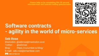 Software contracts
- agility in the world of micro-services
Seb Rose
Mastodon: @sebrose@mastodon.scot
Twitter: @sebrose
Blog: https://cucumber.io/blog/
E-mail: seb.rose@smartbear.com
Please help us by completing this 30 second
microservices and contract testing questionnaire.
 