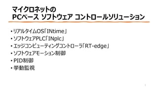 マイクロネットの
PCベース ソフトウェア コントロールソリューション
• リアルタイムOS「INtime」
• ソフトウェアPLC「INplc」
• エッジコンピューティングコントローラ「RT-edge」
• ソフトウェアモーション制御
• PID制御
• 挙動監視
1
 