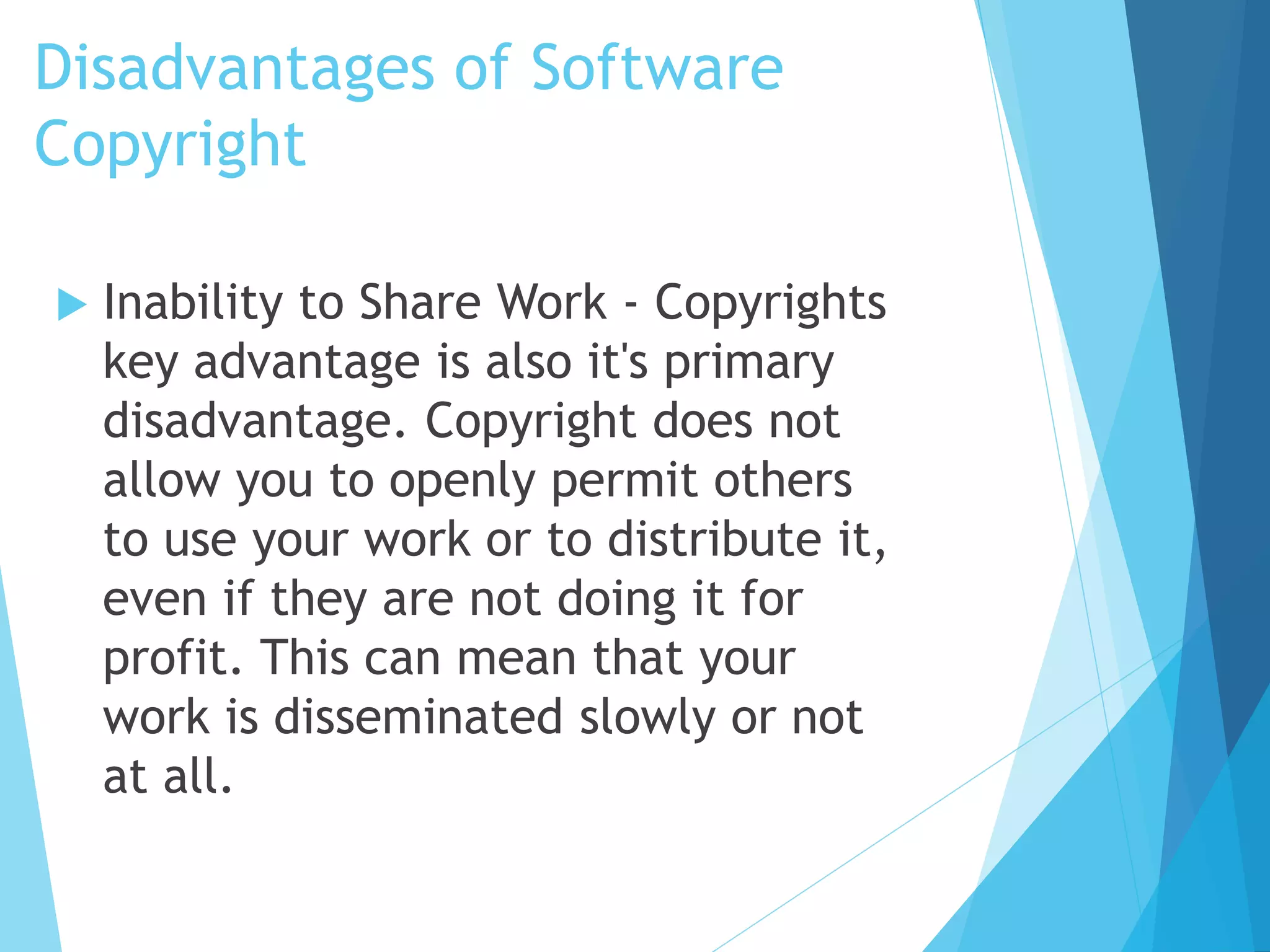 Disadvantages of Software 
Copyright 
 Inability to Share Work - Copyrights 
key advantage is also it's primary 
disadvantage. Copyright does not 
allow you to openly permit others 
to use your work or to distribute it, 
even if they are not doing it for 
profit. This can mean that your 
work is disseminated slowly or not 
at all. 
 