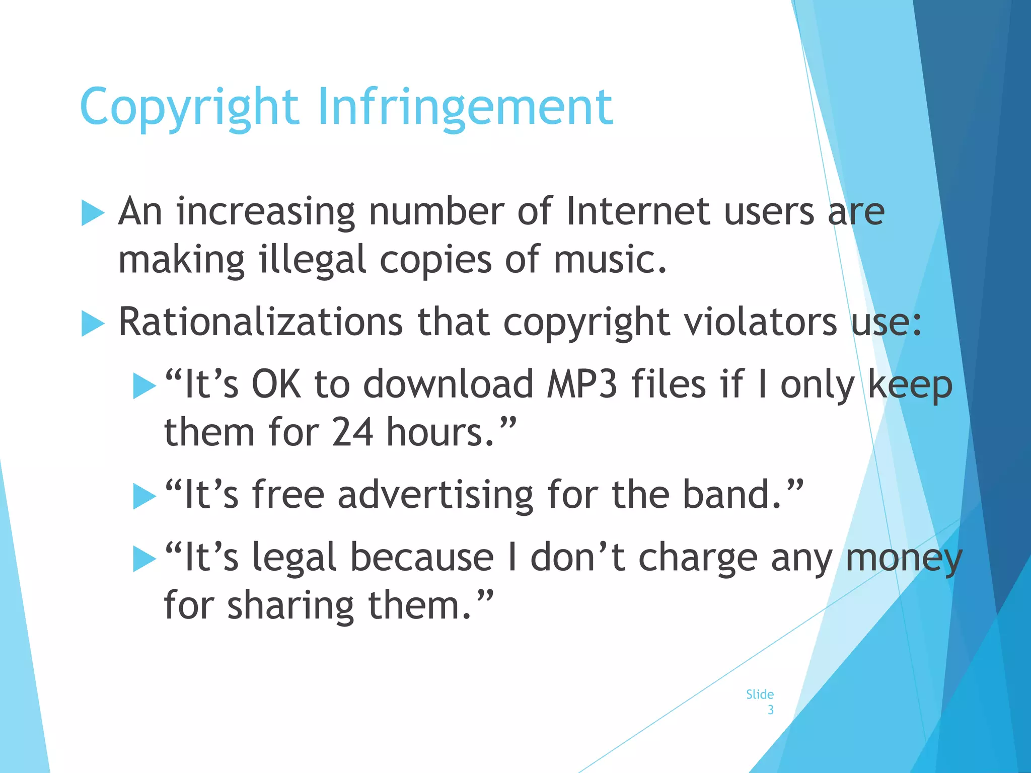 Copyright Infringement 
 An increasing number of Internet users are 
making illegal copies of music. 
 Rationalizations that copyright violators use: 
 “It’s OK to download MP3 files if I only keep 
them for 24 hours.” 
 “It’s free advertising for the band.” 
 “It’s legal because I don’t charge any money 
for sharing them.” 
Slide 
3 
 