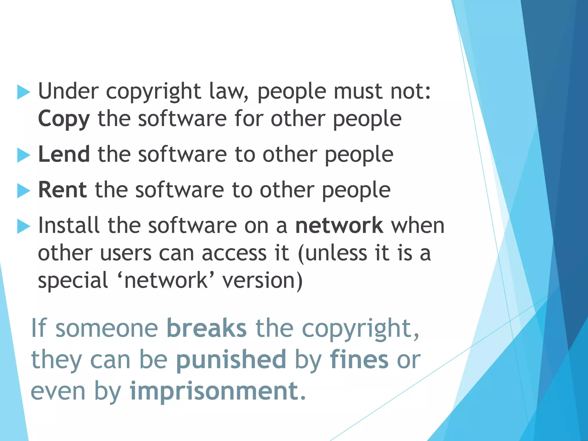  Under copyright law, people must not: 
Copy the software for other people 
 Lend the software to other people 
 Rent the software to other people 
 Install the software on a network when 
other users can access it (unless it is a 
special ‘network’ version) 
If someone breaks the copyright, 
they can be punished by fines or 
even by imprisonment. 
 