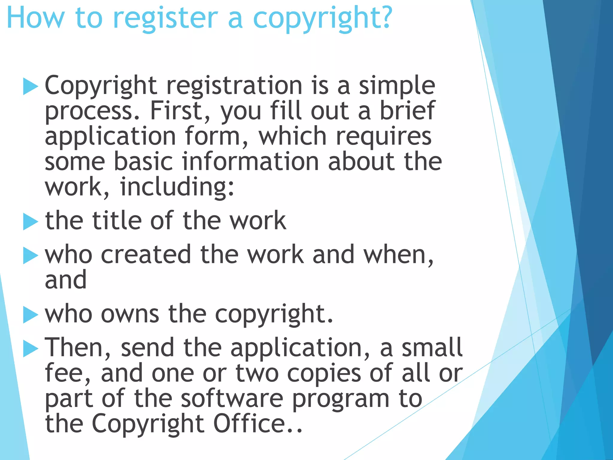 How to register a copyright? 
 Copyright registration is a simple 
process. First, you fill out a brief 
application form, which requires 
some basic information about the 
work, including: 
 the title of the work 
 who created the work and when, 
and 
 who owns the copyright. 
 Then, send the application, a small 
fee, and one or two copies of all or 
part of the software program to 
the Copyright Office.. 
 