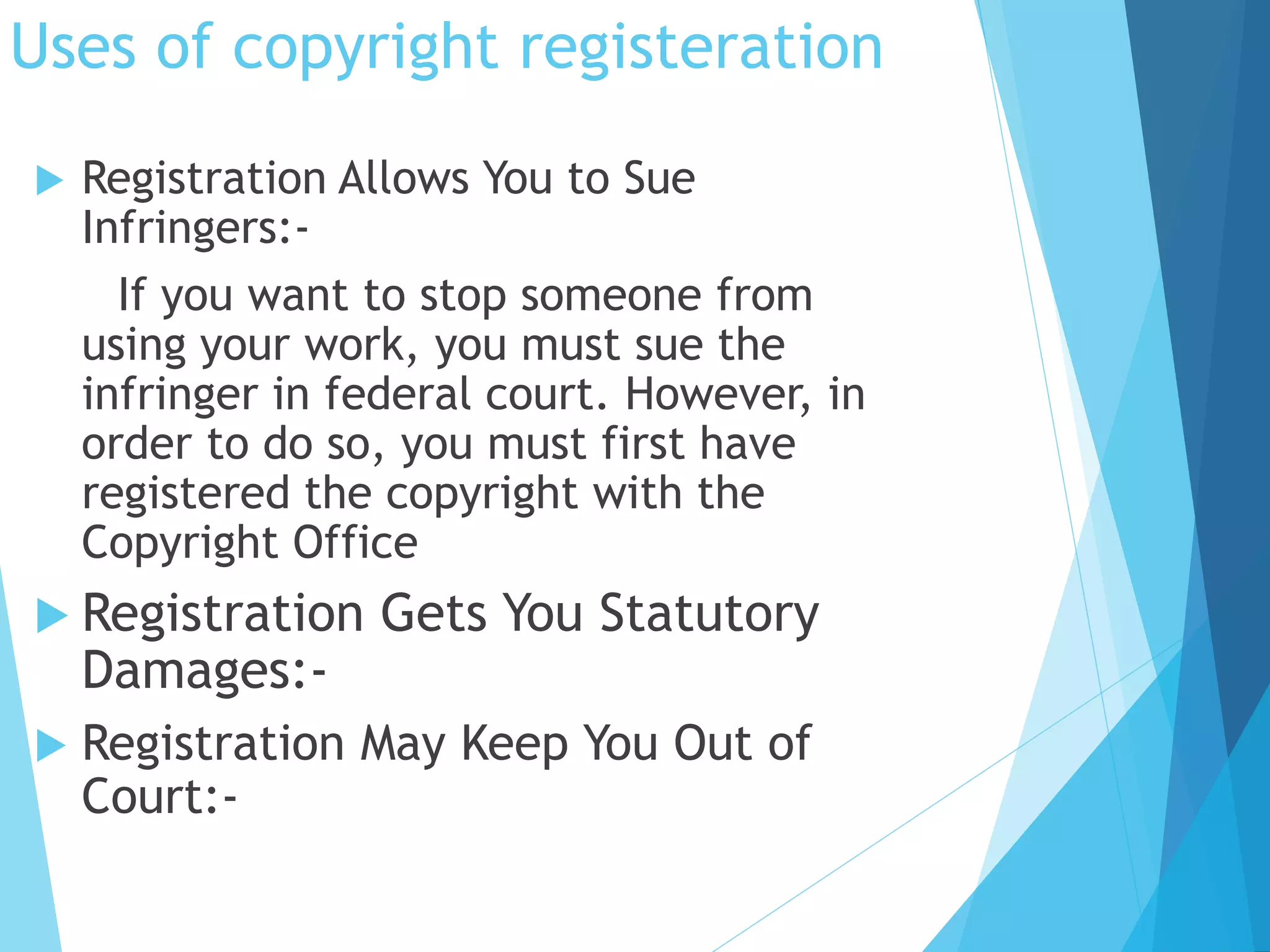 Uses of copyright registeration 
 Registration Allows You to Sue 
Infringers:- 
If you want to stop someone from 
using your work, you must sue the 
infringer in federal court. However, in 
order to do so, you must first have 
registered the copyright with the 
Copyright Office 
 Registration Gets You Statutory 
Damages:- 
 Registration May Keep You Out of 
Court:- 
 