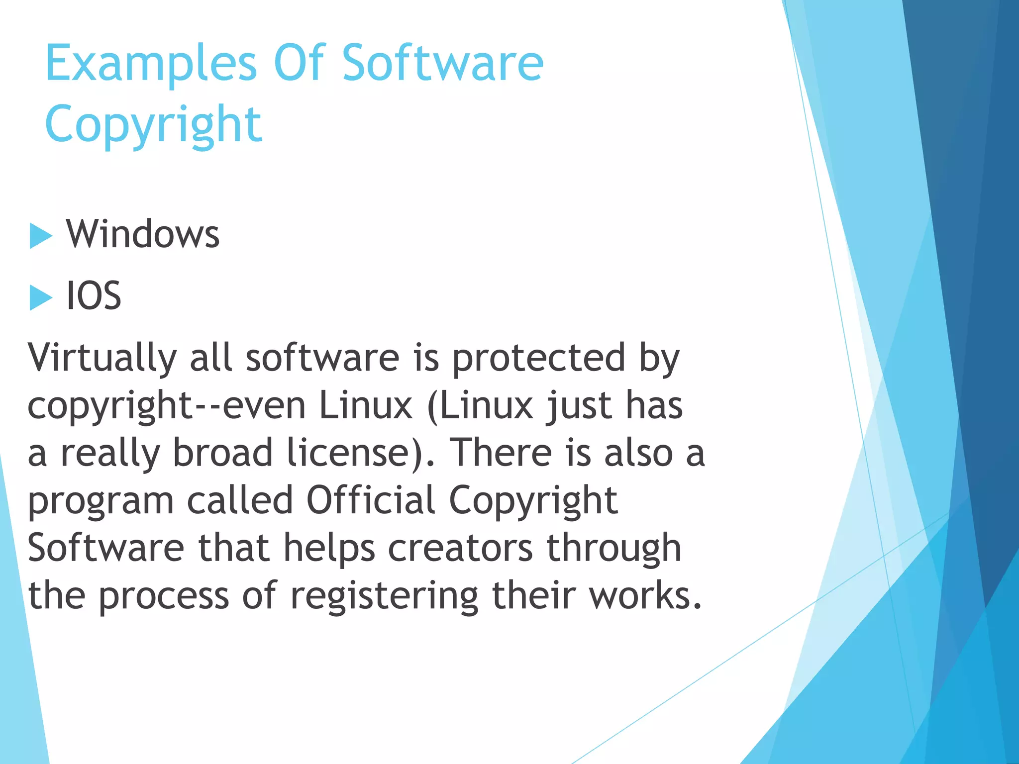Examples Of Software 
Copyright 
 Windows 
 IOS 
Virtually all software is protected by 
copyright--even Linux (Linux just has 
a really broad license). There is also a 
program called Official Copyright 
Software that helps creators through 
the process of registering their works. 
 