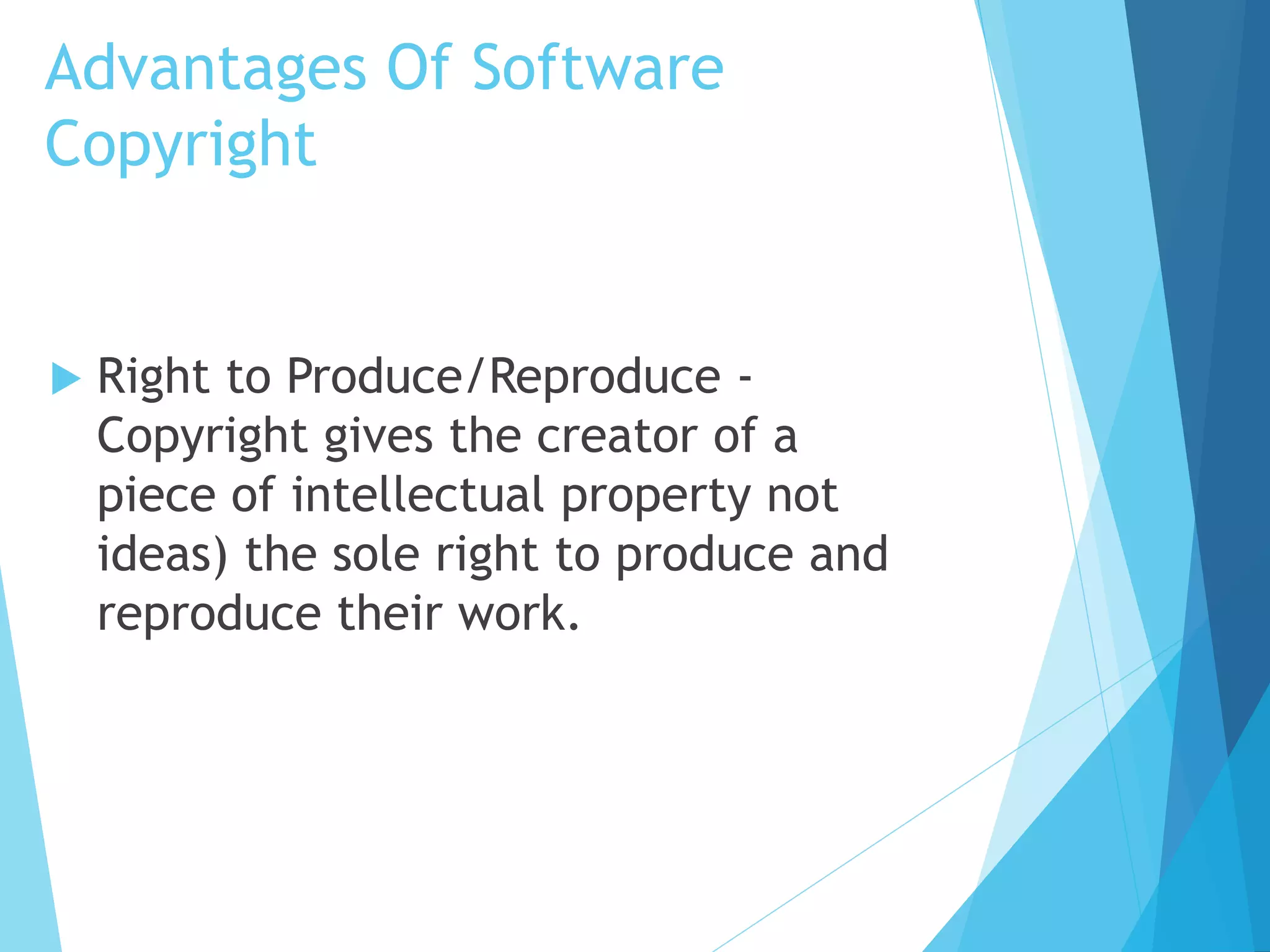 Advantages Of Software 
Copyright 
 Right to Produce/Reproduce - 
Copyright gives the creator of a 
piece of intellectual property not 
ideas) the sole right to produce and 
reproduce their work. 
 