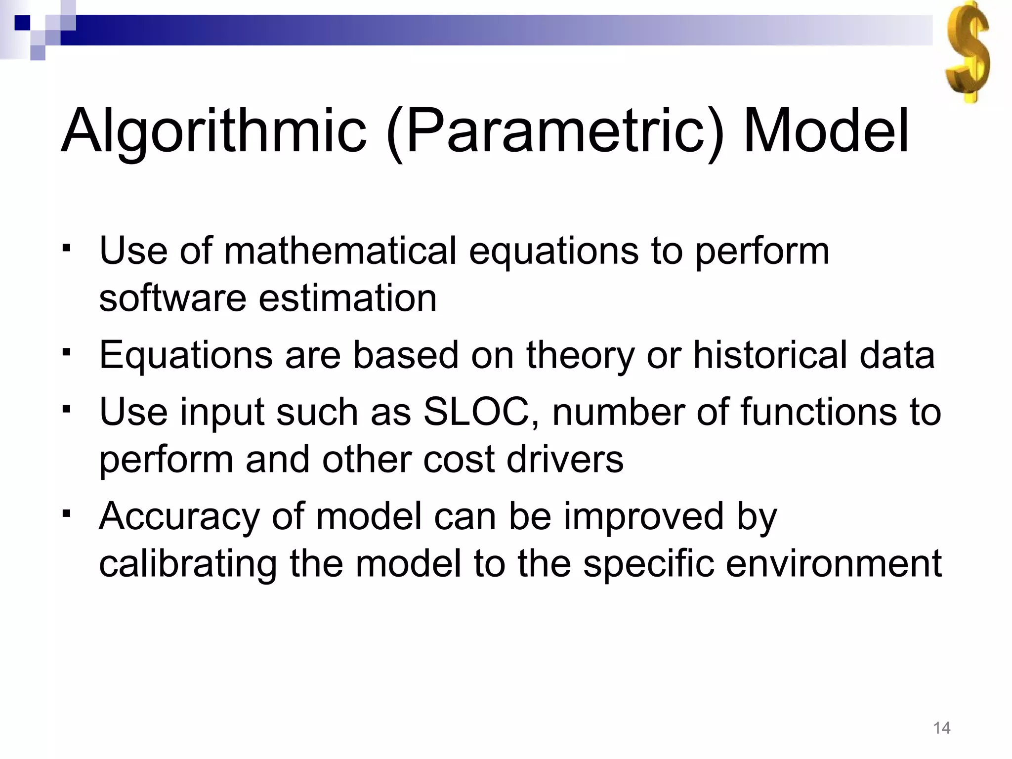 Algorithmic (Parametric) Model Use of mathematical equations to perform software estimation Equations are based on theory or historical data Use input such as SLOC, number of functions to perform and other cost drivers Accuracy of model can be improved by calibrating the model to the specific environment 