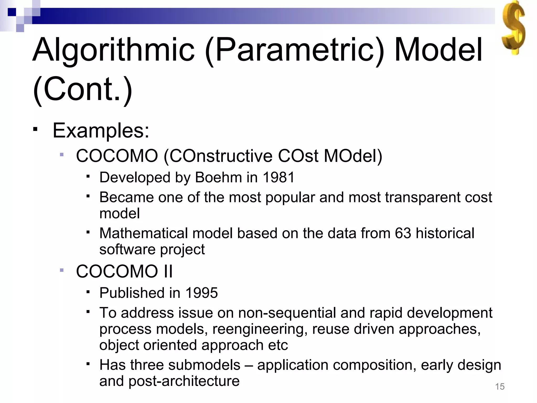 Algorithmic (Parametric) Model (Cont.) Examples: COCOMO (COnstructive COst MOdel) Developed by Boehm in 1981 Became one of the most popular and most transparent cost model Mathematical model based on the data from 63 historical software project COCOMO II  Published in 1995 To address issue on non-sequential and rapid development process models, reengineering, reuse driven approaches, object oriented approach etc Has three submodels – application composition, early design and post-architecture 