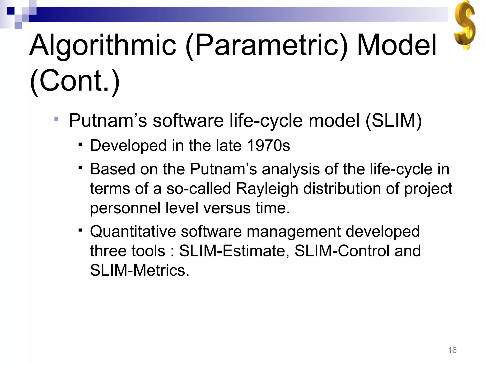 Algorithmic (Parametric) Model (Cont.) Putnam’s software life-cycle model (SLIM) Developed in the late 1970s Based on the Putnam’s analysis of the life-cycle in terms of a so-called Rayleigh distribution of project personnel level versus time. Quantitative software management developed three tools : SLIM-Estimate, SLIM-Control and SLIM-Metrics.  