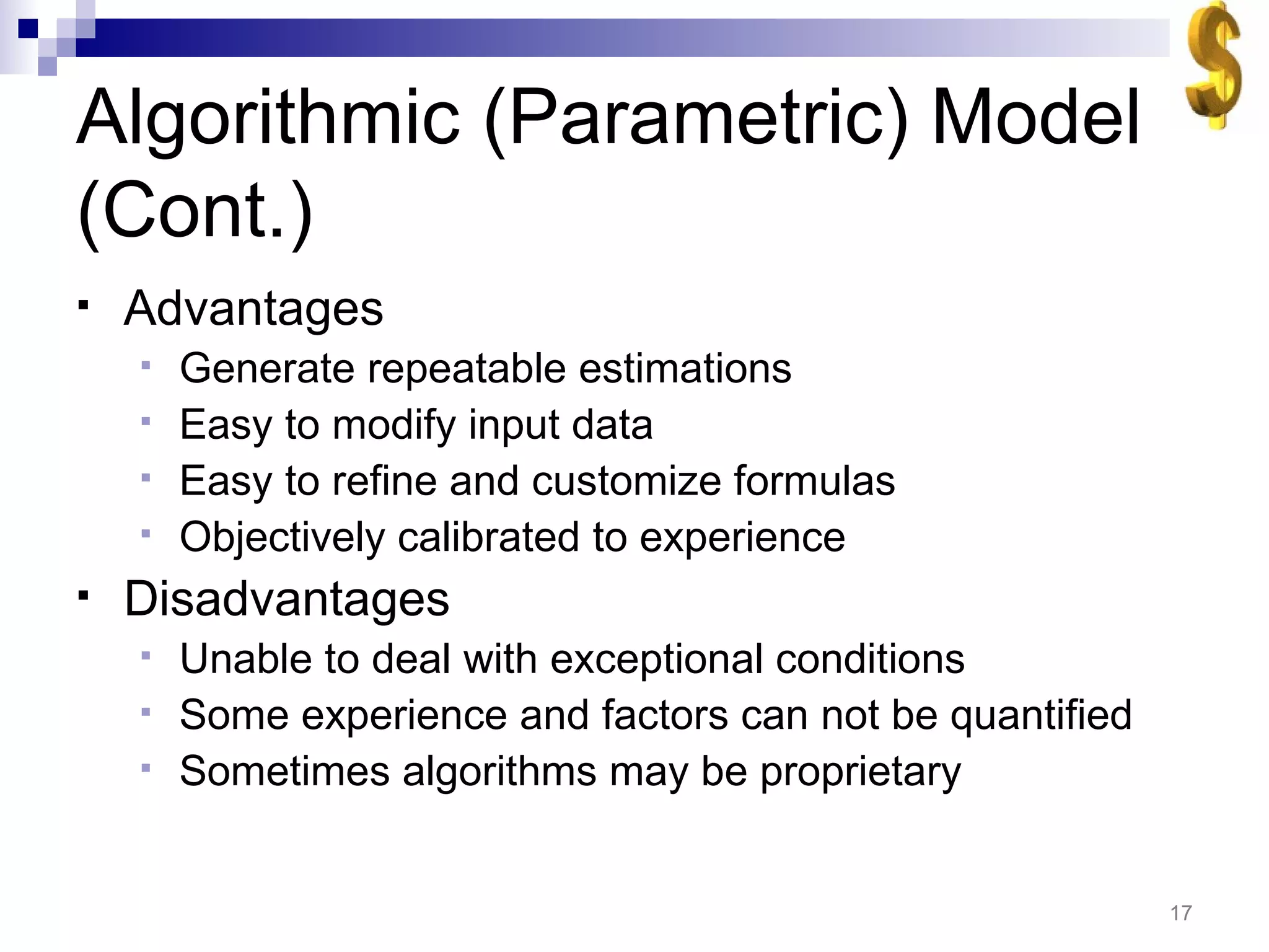 Algorithmic (Parametric) Model (Cont.) Advantages Generate repeatable estimations Easy to modify input data Easy to refine and customize formulas Objectively calibrated to experience Disadvantages Unable to deal with exceptional conditions Some experience and factors can not be quantified Sometimes algorithms may be proprietary 