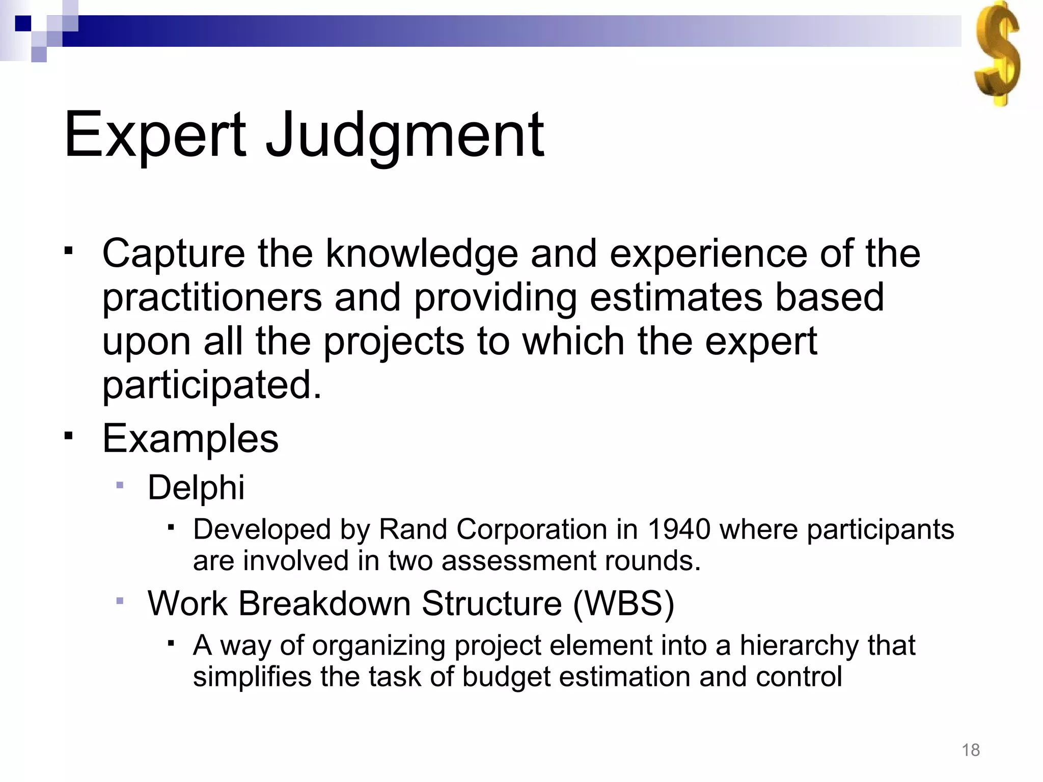 Expert Judgment Capture the knowledge and experience of the practitioners and providing estimates based upon all the projects to which the expert participated. Examples Delphi Developed by Rand Corporation in 1940 where participants are involved in two assessment rounds. Work Breakdown Structure (WBS) A way of organizing project element into a hierarchy that simplifies the task of budget estimation and control 