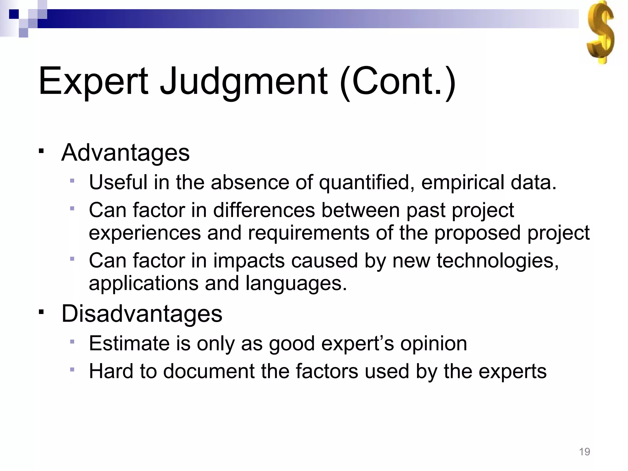 Expert Judgment (Cont.) Advantages Useful in the absence of quantified, empirical data. Can factor in differences between past project experiences and requirements of the proposed project Can factor in impacts caused by new technologies, applications and languages. Disadvantages Estimate is only as good expert’s opinion Hard to document the factors used by the experts 