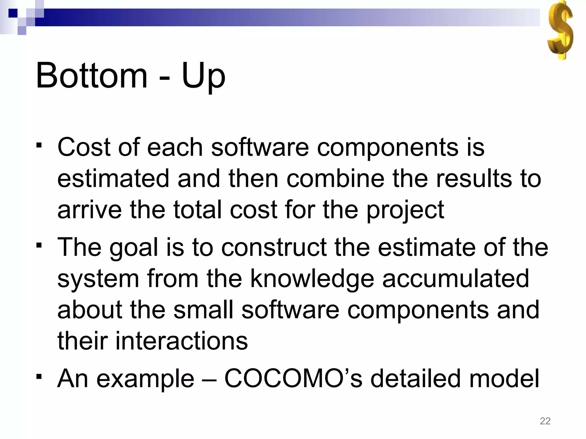 Bottom - Up Cost of each software components is estimated and then combine the results to arrive the total cost for the project The goal is to construct the estimate of the system from the knowledge accumulated about the small software components and their interactions An example – COCOMO’s detailed model 