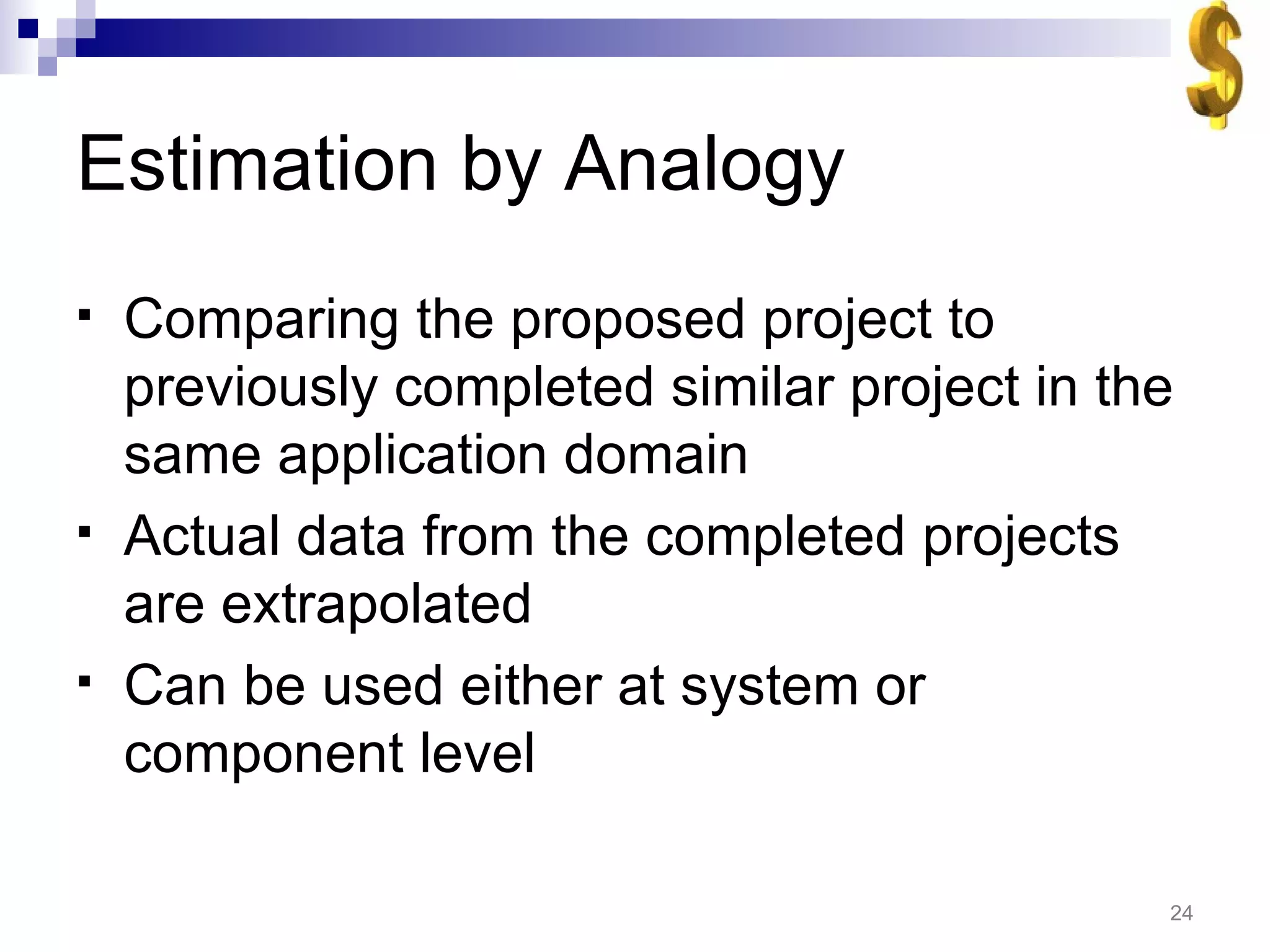 Estimation by Analogy Comparing the proposed project to previously completed similar project in the same application domain Actual data from the completed projects are extrapolated Can be used either at system or component level 
