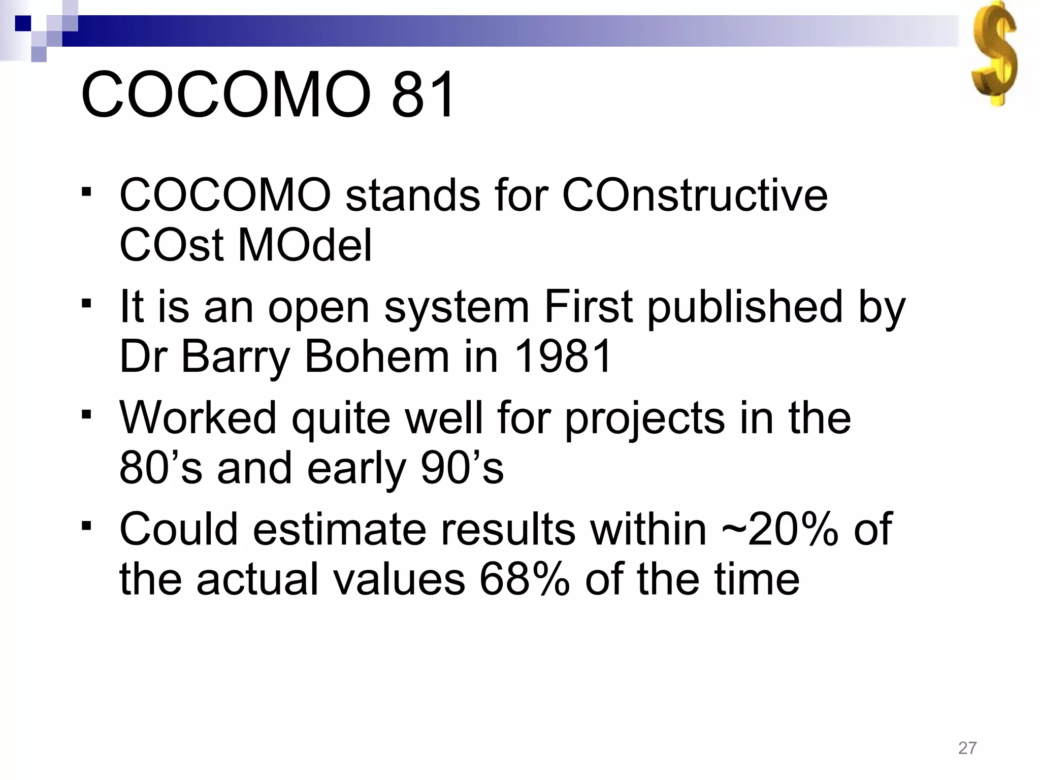 COCOMO 81 COCOMO stands for COnstructive COst MOdel It is an open system First published by Dr Barry Bohem in 1981 Worked quite well for projects in the 80’s and early 90’s Could estimate results within ~20% of the actual values 68% of the time 