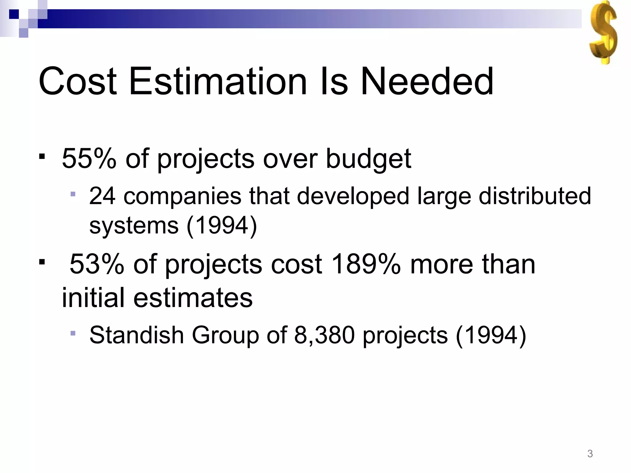 Cost Estimation Is Needed 55% of projects over budget 24 companies that developed large distributed systems (1994) 53% of projects cost 189% more than initial estimates Standish Group of 8,380 projects (1994)  