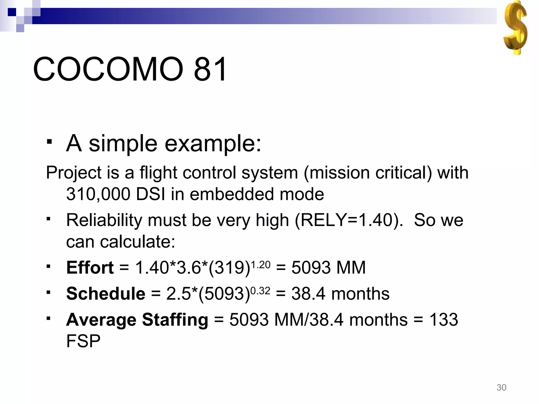 COCOMO 81 A simple example: Project is a flight control system (mission critical) with 310,000 DSI in embedded mode Reliability must be very high (RELY=1.40).  So we can calculate: Effort  = 1.40*3.6*(319) 1.20  = 5093 MM Schedule  = 2.5*(5093) 0.32  = 38.4 months Average Staffing  = 5093 MM/38.4 months = 133 FSP 